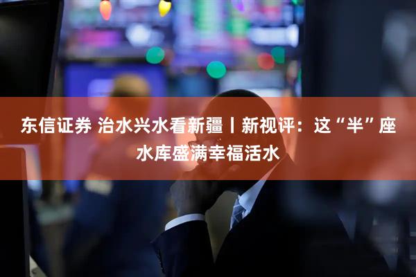 东信证券 治水兴水看新疆丨新视评：这“半”座水库盛满幸福活水