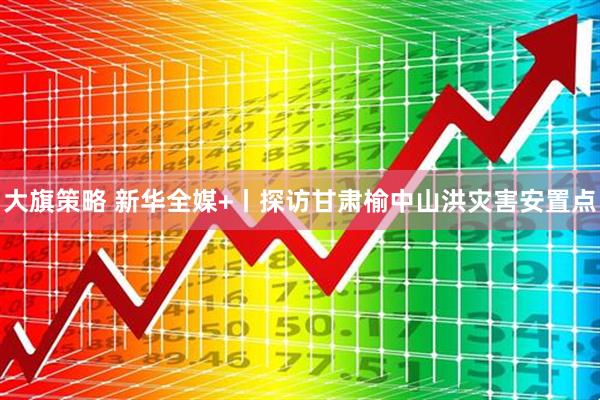 大旗策略 新华全媒+丨探访甘肃榆中山洪灾害安置点