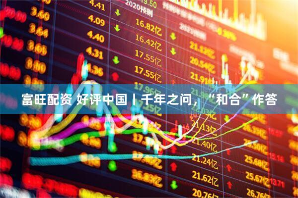 富旺配资 好评中国丨千年之问，“和合”作答