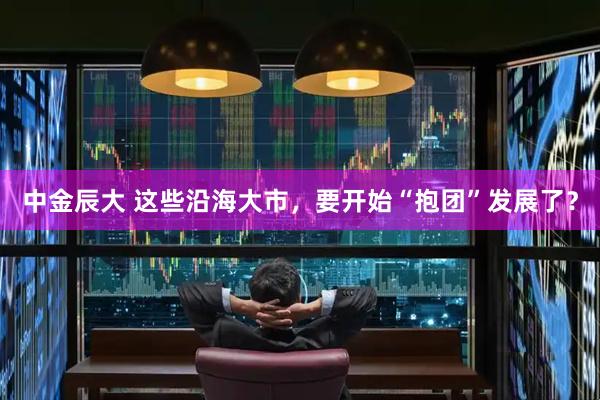 中金辰大 这些沿海大市，要开始“抱团”发展了？