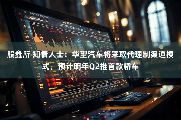 股鑫所 知情人士：华望汽车将采取代理制渠道模式，预计明年Q2推首款轿车