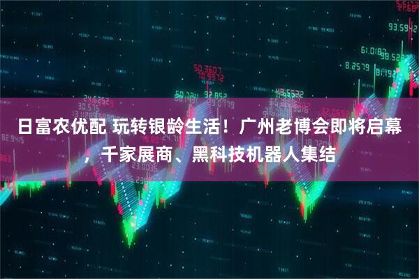 日富农优配 玩转银龄生活！广州老博会即将启幕，千家展商、黑科技机器人集结