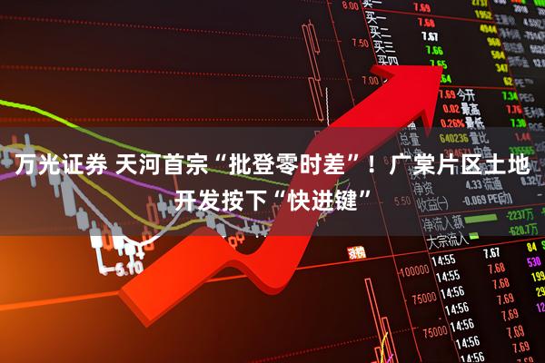 万光证券 天河首宗“批登零时差”！广棠片区土地开发按下“快进键”