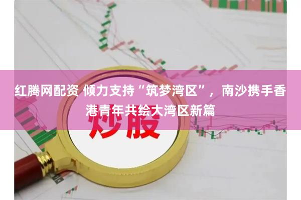 红腾网配资 倾力支持“筑梦湾区”，南沙携手香港青年共绘大湾区新篇