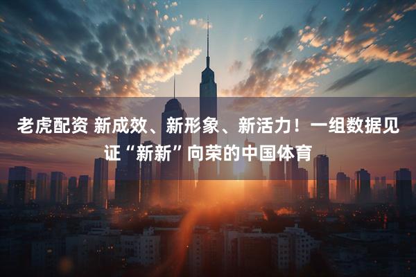 老虎配资 新成效、新形象、新活力！一组数据见证“新新”向荣的中国体育
