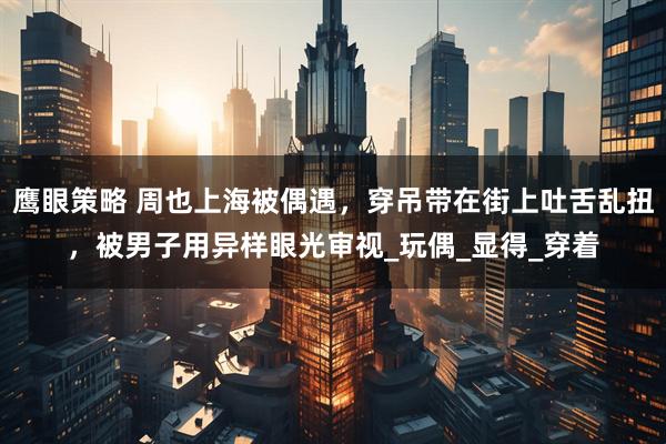 鹰眼策略 周也上海被偶遇，穿吊带在街上吐舌乱扭，被男子用异样眼光审视_玩偶_显得_穿着