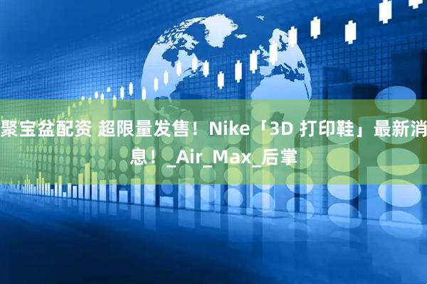 聚宝盆配资 超限量发售！Nike「3D 打印鞋」最新消息！_Air_Max_后掌