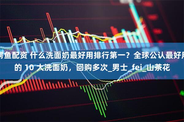 鳄鱼配资 什么洗面奶最好用排行第一？全球公认最好用的 10 大洗面奶，回购多次_男士_fei_山茶花