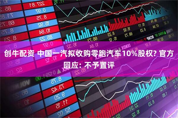 创牛配资 中国一汽拟收购零跑汽车10%股权? 官方回应: 不予置评