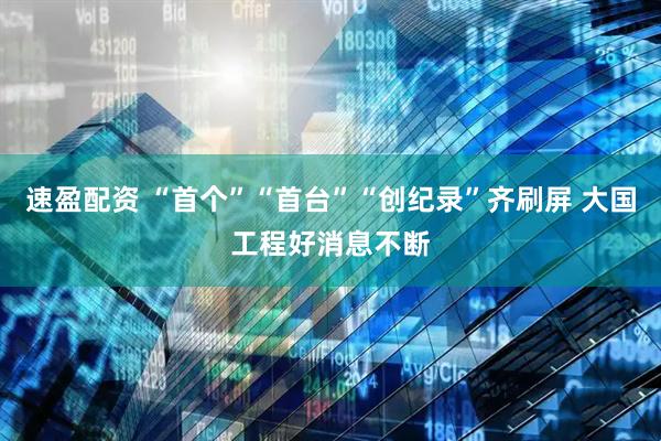 速盈配资 “首个”“首台”“创纪录”齐刷屏 大国工程好消息不断
