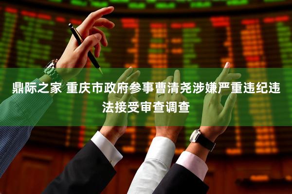 鼎际之家 重庆市政府参事曹清尧涉嫌严重违纪违法接受审查调查