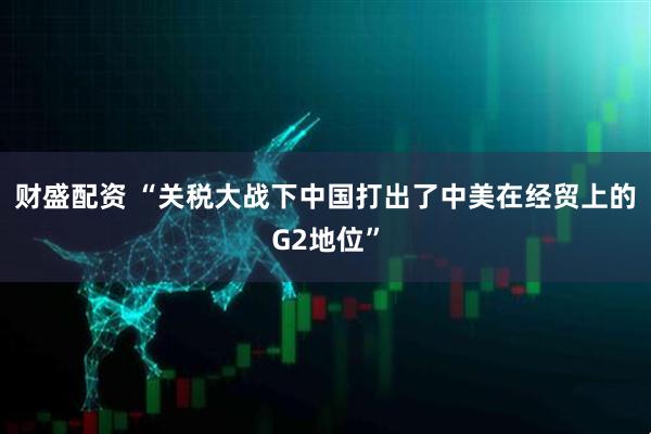 财盛配资 “关税大战下中国打出了中美在经贸上的G2地位”