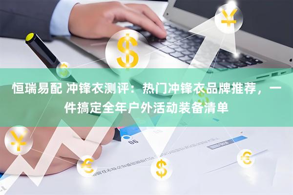 恒瑞易配 冲锋衣测评：热门冲锋衣品牌推荐，一件搞定全年户外活动装备清单