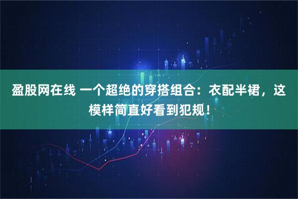 盈股网在线 一个超绝的穿搭组合：衣配半裙，这模样简直好看到犯规！