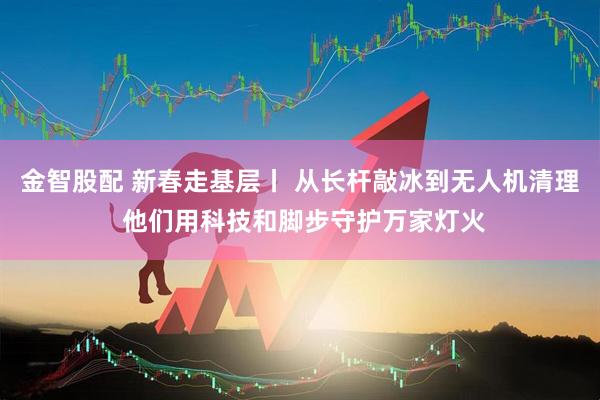 金智股配 新春走基层丨 从长杆敲冰到无人机清理 他们用科技和脚步守护万家灯火